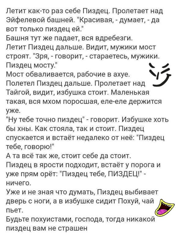 Летит как то раз себе Пиздец Пролетает над Эйфелевой башней Красивая думает да вот только пиздец ей Башня тут же падает вся вдребезги Петит Пиздец дальше Видит мужики мост строят Зря говорит стараетесь мужики Пиздец мосту Мост обваливается рабочие в ахуе Полетел Пиздец дальше Пропетает над Тайгой видит избушка стоит Маленькая такая вся мхом поросшея еле еле держится уже Ну тебе точно пиздец говори