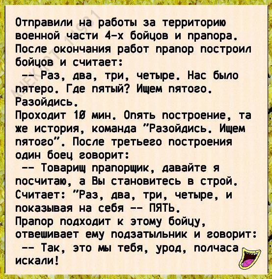 Отправили на работы за территорию военной части 4 х бойцов и прапора После окончания работ прапор построил бойцов и считает Раз два три четыре Нас было пятеро Где пятый Ищем пятого Разойдись Проходит 16 мин Опять построение та же история команда Разойдись Ищем пятого После третьего построения один боец говорит Товарищ прапорщик давайте я посчитаю а Вы становитесь в строй Считает Раз два три четыре