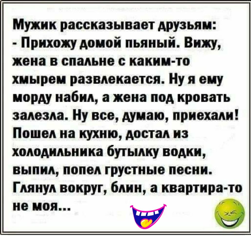 Мужик рассказывает друзьям Прихожу домой пьяный Вижу жена в спальне с каким то хмырем развлекается Ну я ему морду набил а жена под кровать залезла Ну все думаю приехали Пошел на кухню достал из холодильника бутылку водки выпил попел грустные песни Глянул вокруг блин а квартира то не моя О