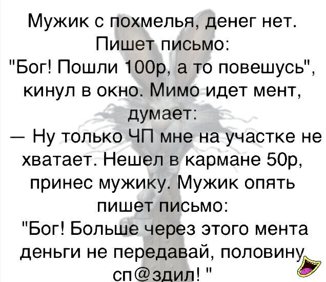 Мужик с похмелья денег нет Пишет письмо Бог Пошли 100р а то повешусь кинул в окно Мимо идет мент думает Ну только ЧП мне на участке не хватает Нешел в кармане 50р принес мужику Мужик опять пишет письмо Бог Больше через этого мента деньги не передавай половину спздил