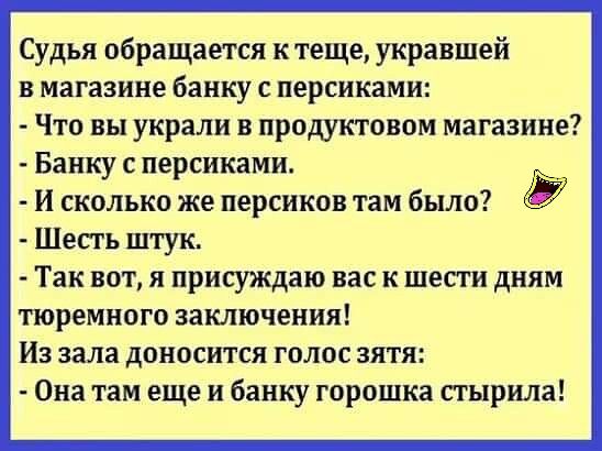 Судья обращается к теще укравшей в магазине банку с персиками Что вы украли в продуктовом магазине Банку с персиками И сколько же персиков там было Шесть штук Так вот я присуждаю вас к шести дням тюремного заключения Из зала доносится голос зятя Она там еще и банку горошка стырила