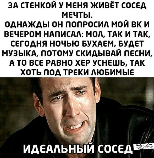 ЗА стенкой у меня живёт сосед мечты ОДНАЖДЫ ОН ПОПРОСИА МОЙ ВК И ВЕЧЕРОМ НАПИСАА МОА ТАК И ТАК СЕГОДНЯ НОЧЬЮ БУХАЕМ БУДЕТ МУЗЫКА ПОТОМУ СКИДЫВАЙ ПЕСНИ А ТО ВСЕ РАВНО ХЕР УСНЕШЬ ТАК ХОТЬ ПОД ТРЕКИ АЮБИМЫЕ ИДЕААЬНЬИ сосед