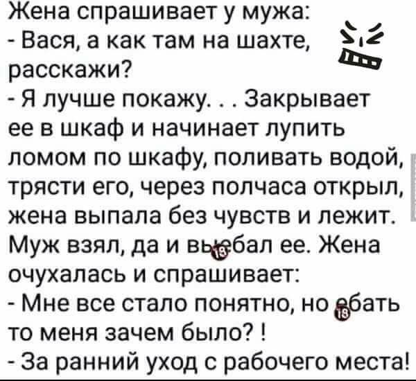 Жена спрашивает у мужа Вася а как там на шахте Мг расскажи Я лучше покажу Закрывает ее в шкаф и начинает лупить ломом по шкафу поливать водой трясти его через полчаса открыл жена выпала без чувств и лежит Муж взял да и вьддбап ее Жена очухалась и спрашивает Мне все стало понятно но бать то меня зачем было За ранний уход с рабочего места