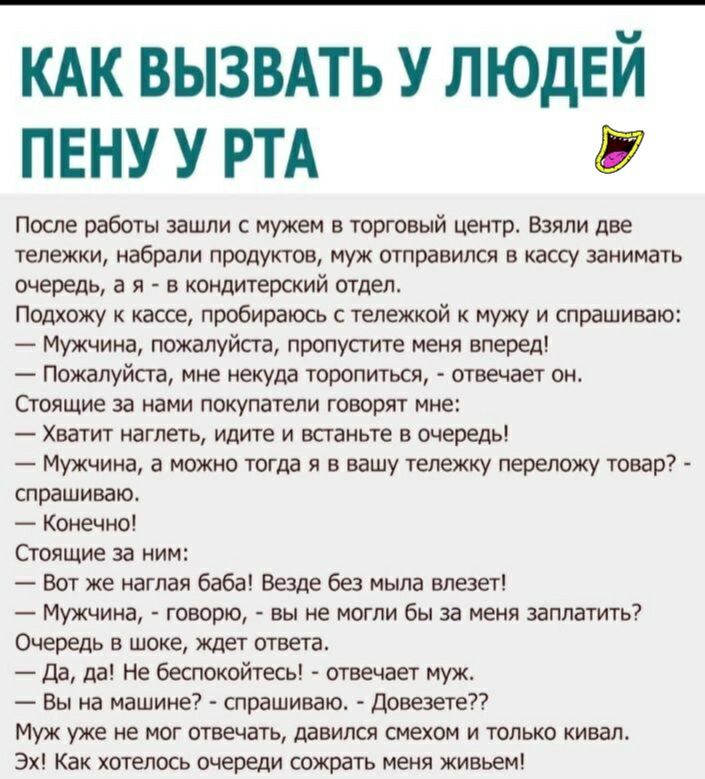 КАК ВЫЗВАТЬ У ЛЮДЕЙ ПЕНУ У РТА После работы зашли с мужем в торговый центр Взяли две тележки набрали продуктов муж отправился в кассу занимать очередь а я в кондитерский отдел Подхожу к кассе пробираюсь с тележкой к мужу и спрашиваю Мужчина пожалуйста пропустите меня вперед Пожалуйста мне некуда торопиться отвечает он Стоящие за нами покупатели говорят мне Хватит нагпеть идите и встаньте в очередь