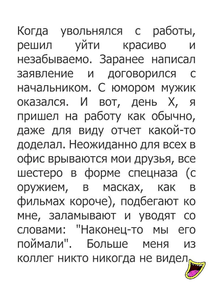Когда увольнялся с работы решил уйти красиво и незабываемо Заранее написал заявление и договорился с начальником С юмором мужик оказался И вот день Х я пришел на работу как обычно даже для виду отчет какой то доделал Неожиданно для всех в офис врываются мои ДРУЗЬЯ все шестеро в форме спецназа с оружием в масках как в фильмах короче подбегают ко мне заламывают и уводят со словами Наконец то мы его 