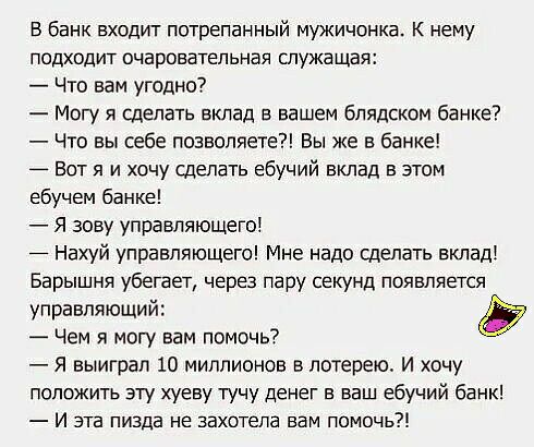 В банк входит потрепанный мужичонка К нему подходит очаровательная служащая Что вам угодно Могу я сделать вклад в вашем блядском банке Что вы себе позволяете Вы же в банке Вот я и хочу сделать ебучий вклад в этом ебучем банке Я зову управляющего Нахуй управляющего Мне надо сделать вклад Барышня убегает через пару секунд появляется управляющий Чем я могу вам помочь Я выиграл 10 миллионов в лотерею 