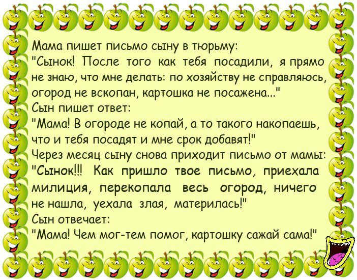 ьэээээээээээ_ Мама пишет письмо сыну в тюрьму Сынок После того как тебя посадили я прямо огород не вскопан картошка не посажена Сын пишет ответ Мама В огороде не копай а то такого накопаешь что и тебя посадят и мне срок добавят Через месяц сыну снова приходит письмо от мамы Сынок Как пришло твое письмо приехала милиция перекопапа весь огород ничего не нашла уехала злая материлась Сын отвечает Мама
