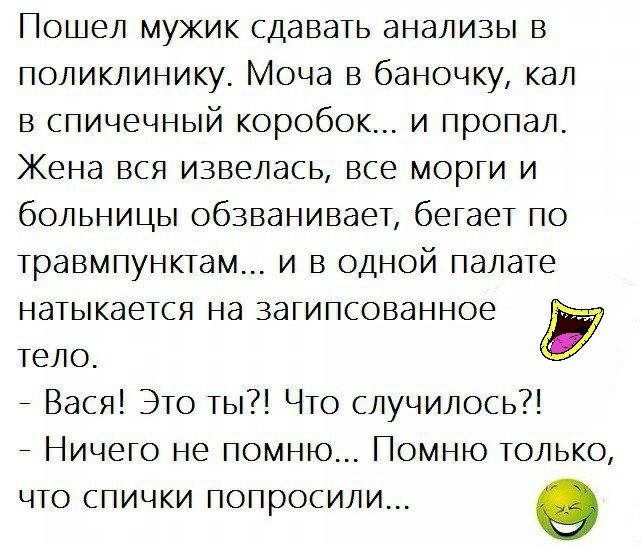 Пошел мужик сдавать анализы в поликлинику Моча в баночку кал в спичечный коробок и пропал Жена вся извелась все морги и больницы обзваниваеТ бегаеТ по Травмпунктам и в одной палаТе наТыкается на загипсованное Тело _ Вася ЭТо Ты ЧТо случилось _ Ничего не помню Помню ТОЛЬКО что спички попросили о