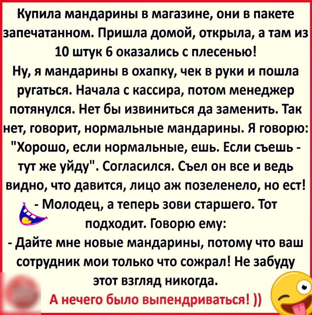 Купила мандарины в магазине они в пакете запечатанном Пришла домой открыла а там из 10 штук 6 оказались с плесенью Ну я мандарины в охапку чек в руки и пошла ругаться Начала с кассира потом менеджер потянулся Нет бы извиниться да заменить Так нет говорит нормальные мандарины Я говорю Хорошо если нормальные ешь Если съешь тут же уйду Согласился Съел он все и ведь видно что давится лицо аж позеленел