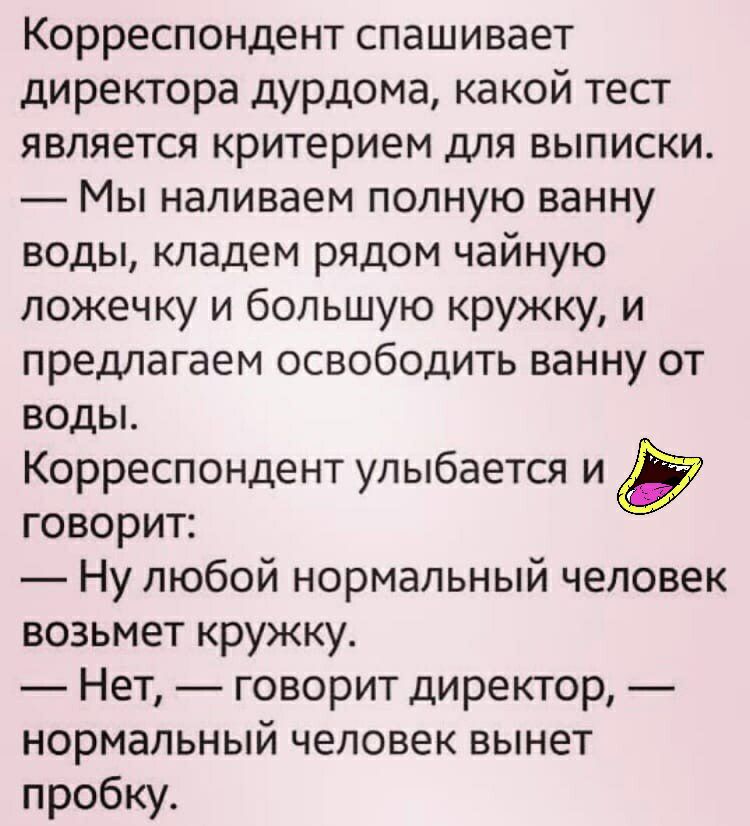 Корреспондент спашивает директора дурдома какой тест является критерием для выписки Мы наливаем полную ванну воды кладем рядом чайную ложечку и большую кружку и предлагаем освободить ванну от воды Корреспондент улыбается и говорит Ну любой нормальный человек возьмет кружку Нет говорит директор нормальный человек вынет пробку