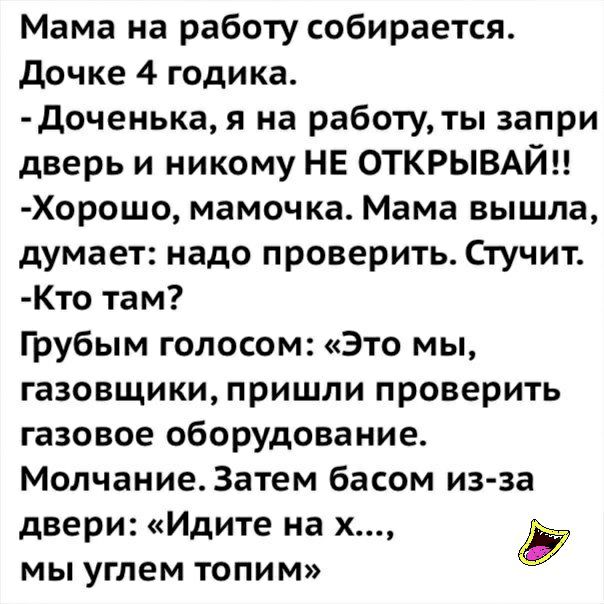 Мама на работу собирается дочке 4 годика доченька я на работу ты запри дверь и никому НЕ ОТКРЫВАЙН Хорошо мамочка Мама вышла думает надо проверить Стучит Кто там Грубым голосом Это мы газовщики пришли проверить газовое оборудование Молчание3атем басом из за двери Идите на х Ё мы углем топим