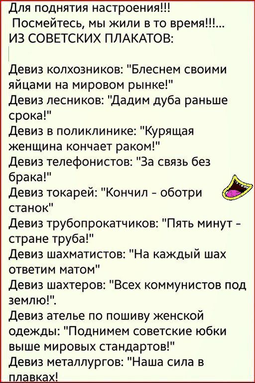 для поднятия настроения Посмейтесь мы жили в то время ИЗ СОВЕТСКИХ ПЛАКАТОВ Девиз колхозников Бпеснем своими яйцами на мировом рынке Девиз лесников Дадим дуба раньше срока девиз в поликлинике Курящая женщина кончает раком девиз тепефонистов За связь без брака Девиз токарей Кончил оботри станок Девиз трубопрокатчиков Пять минут стране труба девиз шахматистов На каждый шах ответим матом девиз шахтер