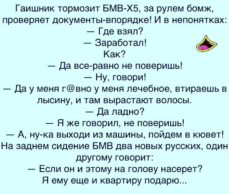 Гаишник тормозит БМВ ХБ за рулем бомж проверяет документы впорядке И в непонятках Где взял Заработал Как Да все равно не поверишь Ну говори Да у меня гвно у меня лечебное втираешь в лысину и там вырастают волосы Да ладно Я же говорил не поверишь А ну ка выходи из машины пойдем в кювет На заднем сидение БМВ два новых русских один другому говорит Если он и этому на голову насерет Я ему еще и квартир