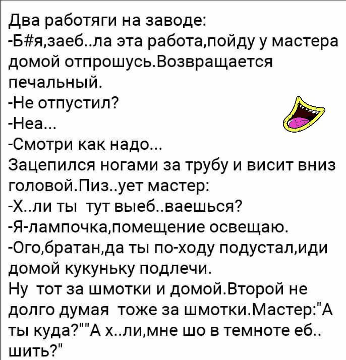 Два работяги на заводе Бязаебла эта работалойду у мастера домой отпрошусьВозвращается печальный Не отпустил Неа Смотри как надо Зацепился ногами за трубу и висит вниз головойПизует мастер Хли ты тут выебваешься Я лампочкапомещение освещаю 0гобратанда ты по ходу подусталиди домой кукуньку подлечи Ну тот за шмотки и домойВторой не долго думая тоже за шмоткиМастерА ты кудаА хлимне шо в темноте еб шит