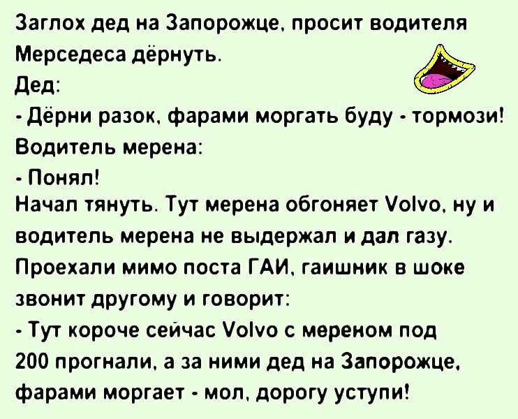 Загпох дед на Запорожце просит водителя Мерседеса дёрнуть дед дёрни разок фарами моргать буду тормози Водитель мерена Понял Начал тянуть Тут мерена обгоняет Уоіуо ну и водитель мерена не выдержал и дал газу Проехали мимо поста ГАИ гаишник в шоке звонит другому и говорит Тут короче сеичас оуо с мереиом под 200 прогнали а за ними дед на Запорожце фарами моргает мол дорогу уступи