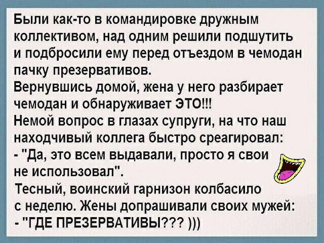 Были както в командировке дружным коллективом над одним решили подшутить и подбросили ему перед отъездом в чемодан пачку презервативов Вернувшись домой жена у него разбирает чемодан и обнаруживает ЭТО Немой вопрос в глазах супруги на что наш находчивый коллега быстро среагировал да это всем выдавали просто я свои не использовал Тесный воинский гарнизон копбасипо с неделю Жены допрашивали своих муж