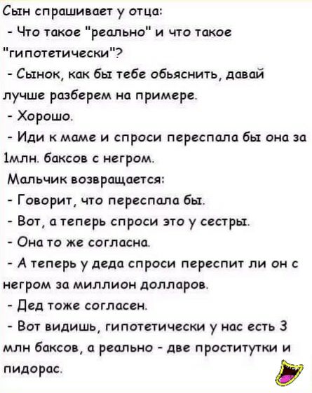 Сын спрашивает у отца Что такое реально и по шкое гипотетически Сынок как бы тебе обьяснить давай лучше разберем на примере Харашо Иди маме и спроси переспала бы она о імлн баксав негром Мальчик возвращапся Говорит что переспала бы Вот а теперь спроси это у сестры Она то же согласна А теперь у деда спроси переспит ли он негром за миллион долларов Дед тоже согласен Вот видишь гипотетически у нас ес