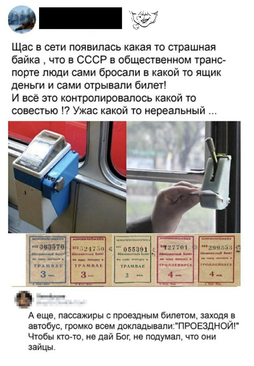 Щас в сети появилась какая то страшная байка что в СССР в общественном транс порте люди сами бросали в какой то ящик деньги и сами отрывали билет И всё это контролировалось какой то совестью Ужас какой то нереальный тмина А еще пассажиры с проездным билетом заходя в автобус громко всем докладывалиПРОЕ3ДНОЙ Чтобы ктото не дай Бог не подумал что они зайцы