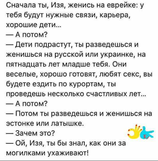 Сначала ты Изя женись на еврейке у тебя будут нужные связи карьера хорошие дети А потом _Дети подрастут ты разведешься и кенишься на русской ипи украинке на пятнадцать лет младше тебя Они веселые хорошо готовят любят секс вы будете ездить по курортам ты проведешь несколько счастливых пет А потом Потом ты разведешься и женишься на эстонке или патышке Зачем это Ой Изя ты бы знал как они за могилками