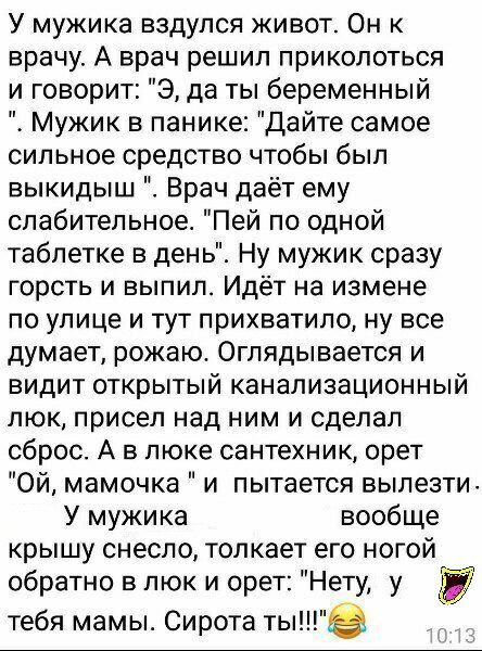 У мужика вздупся живот Он к врачу А врач решил приколоться и говорит Э да ты беременный Мужик в панике Дайте самое сильное средство чтобы был выкидыш Врач даёт ему слабительное Пей по одной таблетке в день Ну мужик сразу горсть и выпил Идёт на измене по улице и тут прихватило ну все думает рожаю Оглядывается и видит открытый канализационный люк присел над ним и сделал сброс А в люке сантехник орет