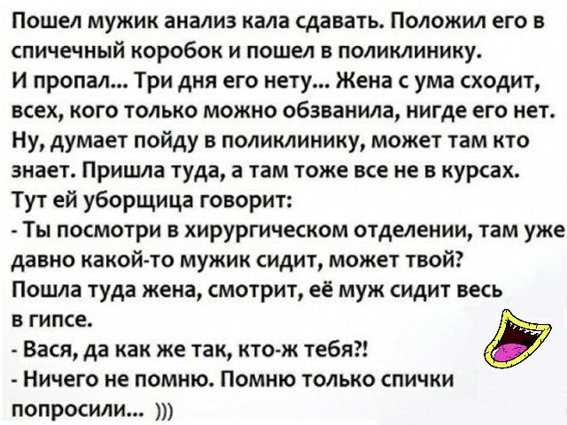 Пошел мужик анализ кала сдавать Положил его в спичечный коробок и пошел в поликлинику И пропал Три дня его нету Жена с ума сходит всех кого только можно обзванила нигде его нет Ну думает пойду в поликлинику может там кто знает Пришла туда а там тоже все не в курсах Тут ей уборщица говорит Ты посмотри в хирургическом отделении там уже давно какой то мужик сидит может твой Пошла туда жена смотрит её