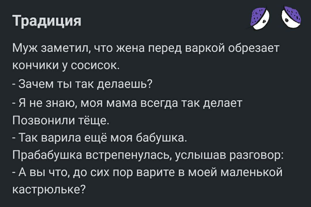 Традиция Муж заметил что жена перед варкой обрезает кончики у сосисок Зачем ты так делаешь Я не знаю моя мама всегда так делает Позвонили тёще Так варила ещё моя бабушка Прабабушка встрепенулась услышав разговор А вы что до сих пор варите в моей маленькой кастрюльке