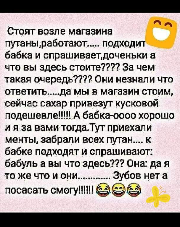 Стоят возле магазина путанызаботают подходит бабка и спрашиваетдоченьки что вы здесь стоите За чем такая очередь Они незнали что ответитьда мы в магазин стоим сейчас сахар привезут кусковой подешевле А бабка 0000 хорошо и я за вами тогдаТут приехали менты забрали всех пуган к бабке подходят и спрашивают бабуль а вы что здесь Она да я то же что и они Зубов нет пососать смогуН