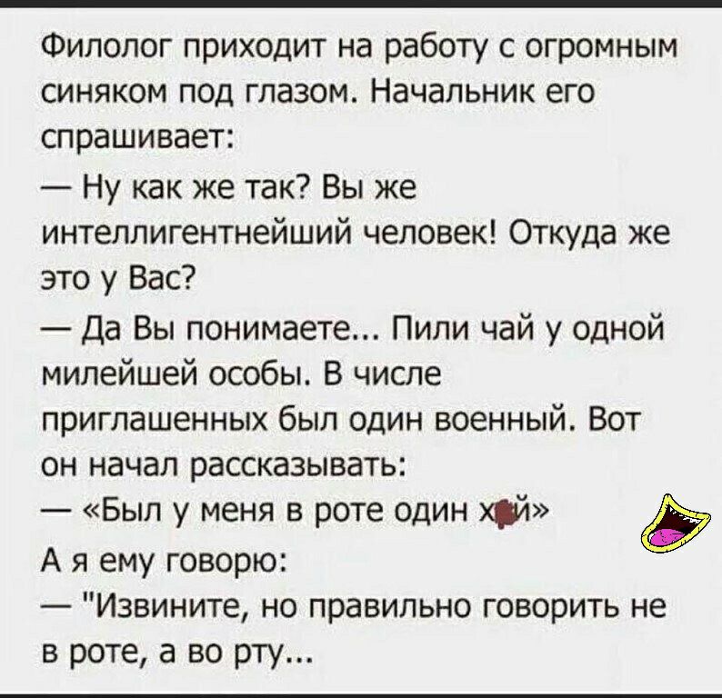 Филолог приходит на работу с огромным синяком под глазом Начальник его спрашивает Ну как же так Вы же интеллигентнейший человек Откуда же это у Вас Да Вы понимаете Пили чай у одной милейшей особы В числе приглашенных был один военный Вот он начал рассказывать __ Был у меня в роте один хуй А я ему говорю Извините но правильно говорить не в роте а во рту