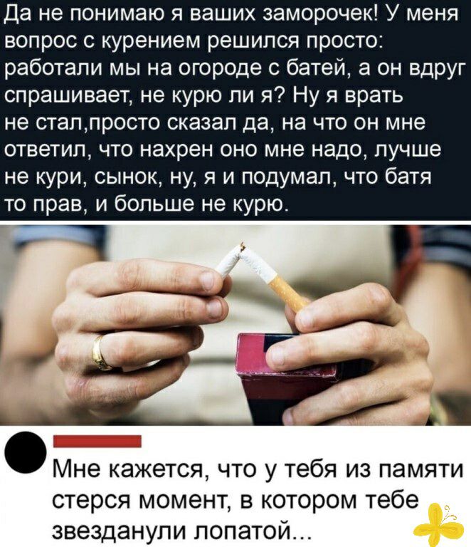 Да не понимаю я ваших заморочек У меня вопрос с курением решился просто работали мы на огороде с батей а он вдруг спрашивает не курю ли я Ну я врать не сталпросто сказал да на что он мне ответил что нахрен оно мне надо лучше не кури сынок ну я и подумал что батя то прав и больше не курю Мне кажется что у тебя из памяти стерся момент в котором тебе звезданупи лопатой