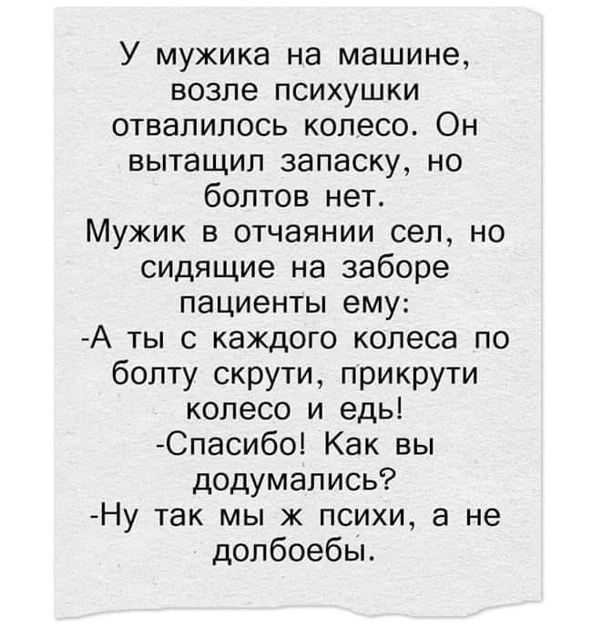 У мужика на машине возле психушки отвалилось колесо Он вытащил запаску но болтов нет Мужик в отчаянии сел но сидящие на заборе пациенты ему А ты с каждого колеса по болту скрути прикрути колесо и едь Спасибо Как вы додумались Ну так мы ж психи а не долбоебы
