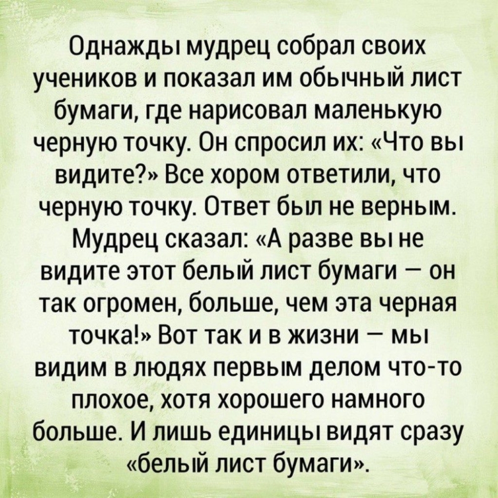 Однажды мудрец собрал своих учеников и показал им обычный лист бумаги где нарисовал маленькую черную точку Он спросил их Что вы видите Все хором ответили что черную точку Ответ был не верным Мудрец сказал А разве вы не видите этот белый лист бумаги он так огромен больше чем эта черная точка Вот так и в жизни мы видим в людях первым делом что то плохое хотя хорошего намного больше И лишь единицы ви