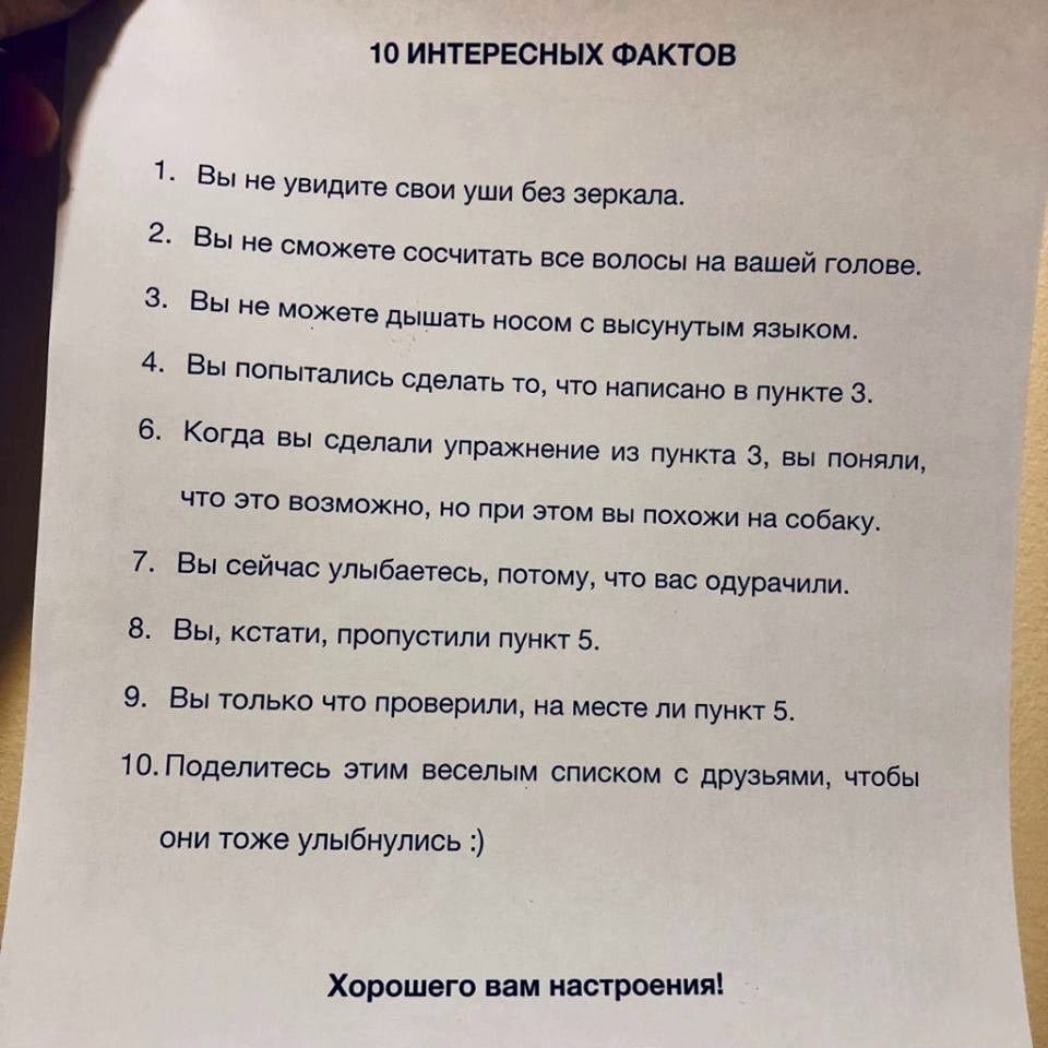 10 ИНТЕРЕСНЫХ ФАКТОВ 1 Вы не увидите свои уши без зеркала 2 ВЫ не сможете СОСЧИТаТЬ ВСЕ ВОЛОСЫ на ВЗШЭИ голове 3 Вы не можете дышать носом с высунутым языком 4 Вы попытались сделать то что написано в пункте 3 6 Когда вы сделали упражнение из пункта 3 вы поняли ЧТО ЭТО ВОЗМОЖНО НО при ЭТОМ ВЫ ПОХОЖИ на собаку 7 Вы сейчас улыбаетесь потому что вас одурачипи 8 Вы кстати пропустили пункт 5 9 Вы только