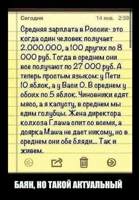 Сегодня и Средняя зарплата в России это когда один человек получает 2_ОООООО а ЮО других по 8 000 руб Тогда в среднем оци все получают по 27 000 руб А теперь простым языком у Пети 1 О яблок а у Васи О В среднем 9 Ё обоих по 5 яблок Чиновники едят т мясо а я капусту в среднем мы Ё едим голубцы Жена директора колхоза Глаша спит со всеми а доярка Маша не дает никому но в среднем они оба бляди Так и Ж