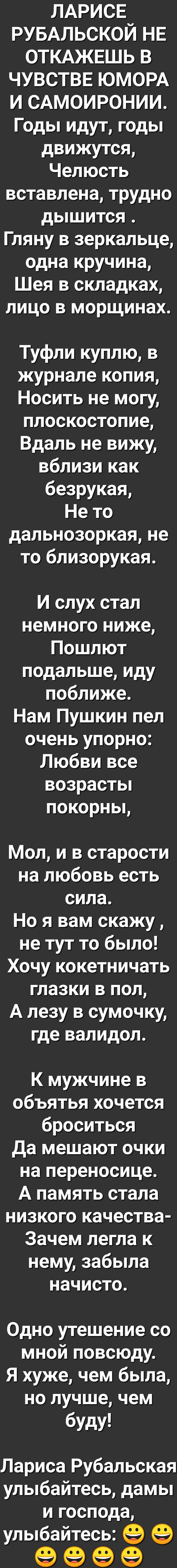 ЛАРИСЕ РУБАЛЬСКОЙ НЕ ОТКАЖЕШЬ В ЧУВСТВЕ ЮМОРА И САМОИРОНИИ Годы идут годы движутся Челюсть вставлена трудно дышится Гляну в зеркальце одна кручина Шея в складках лицо в морщинах Туфли куплю в журнале копия Носить не могу плоскостопие Вдаль не вижу вблизи как безрукая Нето дальнозоркая не то близорукая И слух стал немного ниже Пошлют подальше иду поближе Нам Пушкин пел очень упорно Любви все возрас