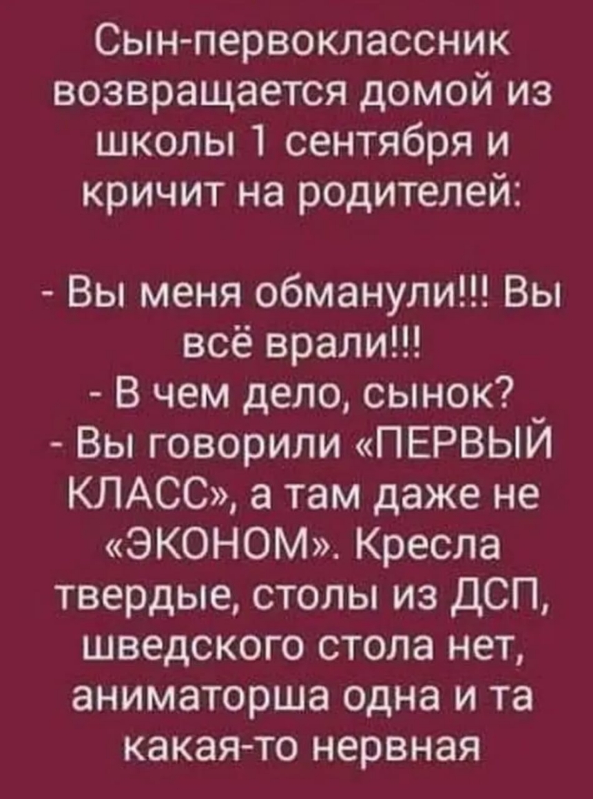 Сын первоклассник возвращается домой из школы 1 сентября и кричит на родителей Вы меня обманули Вы всё врали В чем дело сынок _ Вы говорили ПЕРВЫИ КЛАСС а там даже не ЭКОНОМ Кресла твердые столы из ДСП шведского стола нет аниматорша одна и та какая то нервная