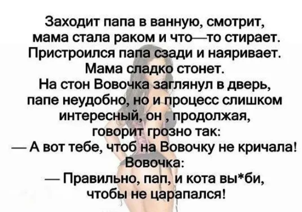Заходит папа в ванную смотрит мама стала раком и чтото стирает Пристроился пала жди и наяривает Мама сладко стонет На стон Вовочка заглянул в дверь папе неудобно но и процесс слишком интересный он продолжая говорит грОзно так А вот тебе чтоб наВовочку не кричала ВовоЧка Правильно пап и кота выби чтобы не царапался