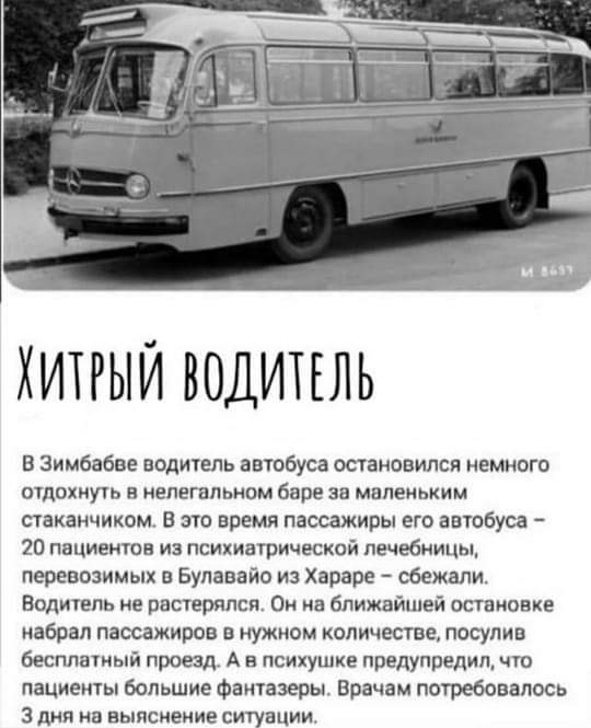 ХИТРЫЙ ВОДИТЕЛЬ В Зимбабве водихель автобуса остановился немного отдохнуть в нелегальном баре за маленьким стаканчиком В это время пассажиры его автобуса 20 пациентов из психиатрической лечебницы перевозимых в Булавайо и Хараре сбежали Води1епь не растерялся Он на ближайшей остановке набрал пассажиров в нужном количестве посупив бесплатный проезд А и психушке предупредил чю пациешы большие Фантазе