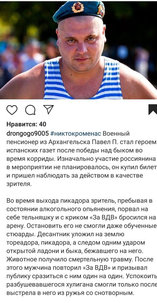 ФО Нравится 40 бгоп90909005 никтокроменас Военный пенсионер из Архангельска Павел П стал героем испанских газет после победы над быком во время корриды Изначально участие россиянина в мероприятии не планировалось он купил билет и пришел наблюдать за действом в качестве зрителя Во время выхода пикадора зритель пребывая в состоянии алкогольного опьянения порвап на себе тельняшку и с криком За ВДВ бр