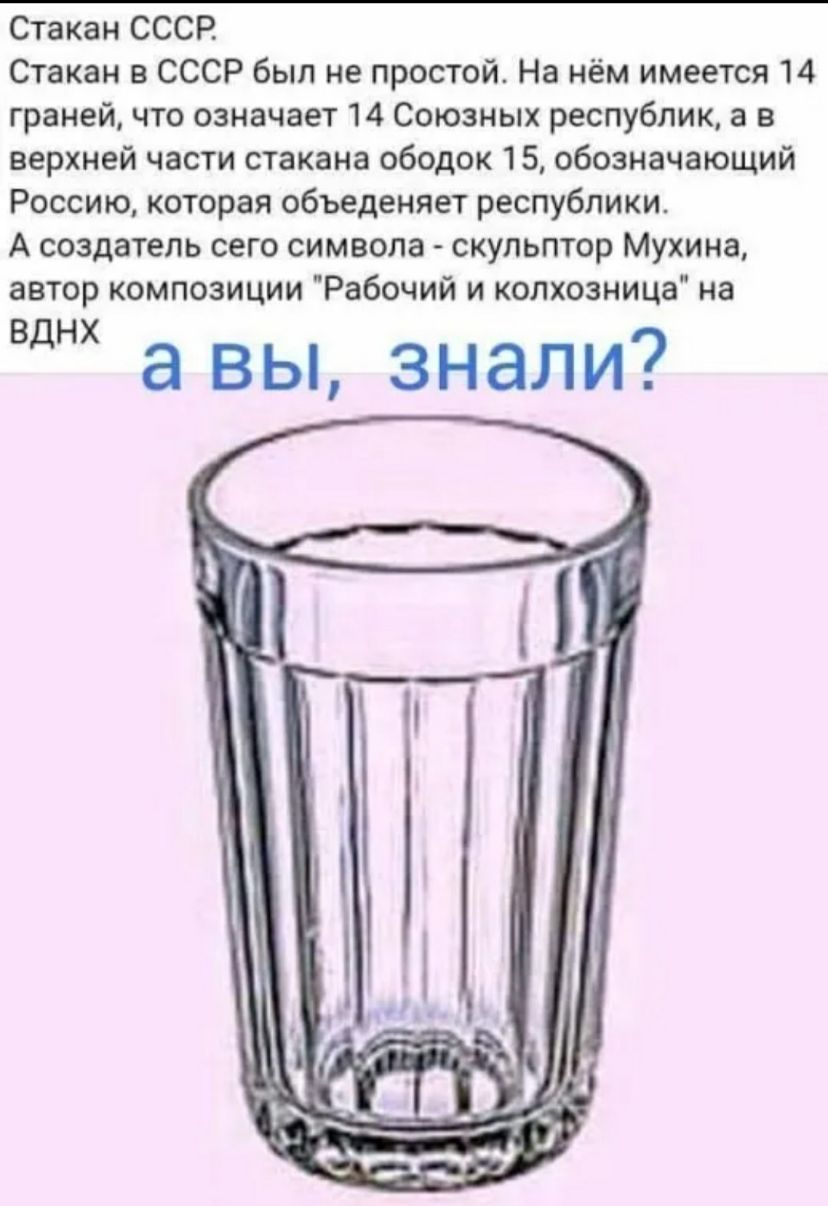 Стакан СССР Стакан в СССР был не простой На нём имеется 14 граней что означает 14 Союзных республик а в верхней части стакана ободок 15 обозначающий Россию которая объеденяет республики А создатель сего символа скульптор Мухина автор композиции Рабочий и колхозница на ВДНХ а вы знали