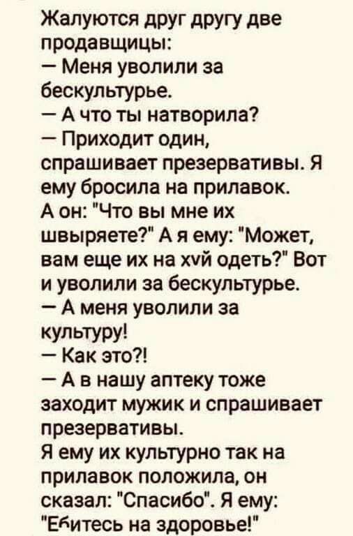 Жалуются друг другу две продавщицы Меня уволили за бескультурье А что ты натворила Приходит один спрашивает презервативы я ему бросила на прилавок А он Что вы мне их швыряете А я ему Может вам еще их на хчй одеть Вот и уволили за бескультурье А меня уволили за КУЛЬТУРУ Как это А в нашу аптеку тоже заходит мужик и спрашивает презервативы Я ему их культурно так на прилавок положила он сказал Спасибо