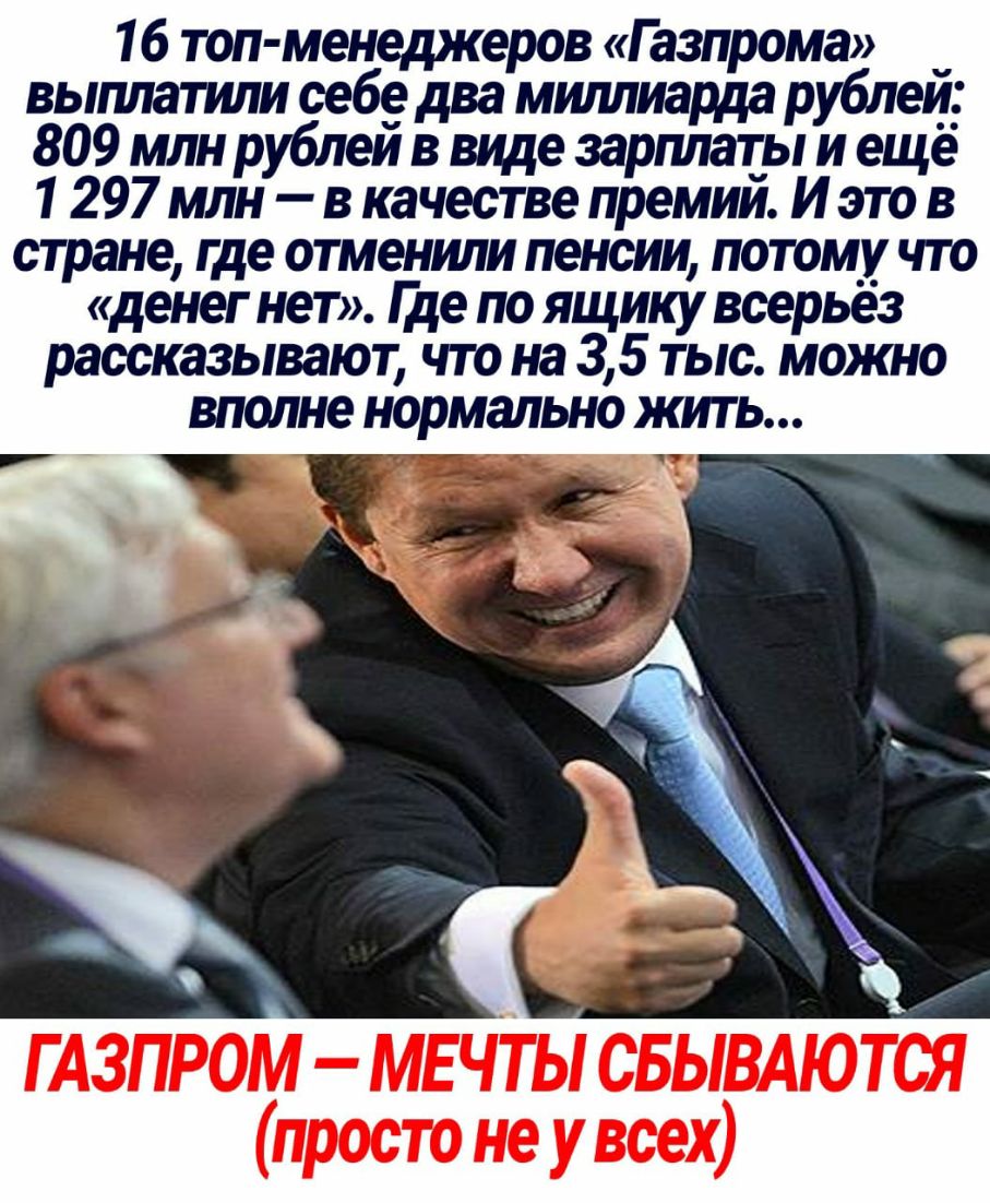 16 топ менеджеров Газпрома _ выплатили себе два миллиарда рублеи 809 млн рублеи в виде зарплаты и еще 1 297 млн в качестве премии И это в стране где отменили пенсии потому что денег нет Ще по ящику всерьез рассказывают что на 35 тыс можно вполне нормально ЖИТЬ ГАЗПРОМ МЕ ЧТЫ СБЫВАЮТСЯ просто не у всех