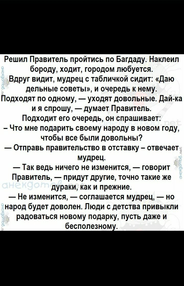 Решил Правитель пройтись по Багдаду Наклеил бороду ходит городом любуется Вдруг видит мудрец с табличкой сидит Даю дельные советы и очередь к нему Подходят по одному уходят довольные Дай ка и я спрошу думает Правитель Подходит его очередь он спрашивает Что мне подарить своему народу в новом году чтобы все были довольны Отправь правительство в отставку отвечает МУдРеЦ Так ведь ничего не изменится г