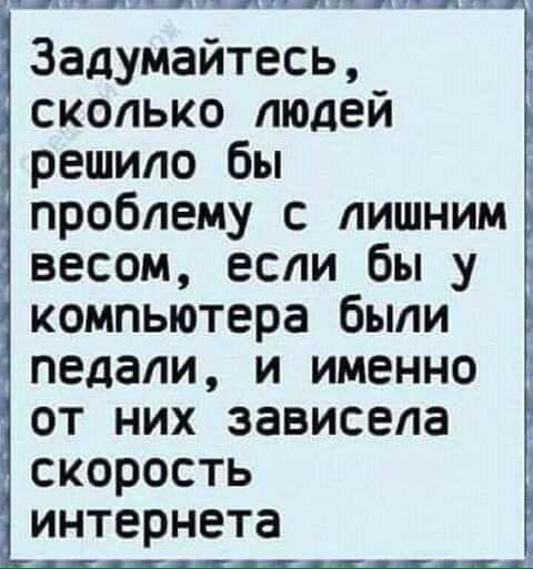 Шпщкщапштшдшиц Задумайтесь сколько людей решило бы проблему с лишним весом если бы у компьютера были педали и именно от них зависела скорость интернета