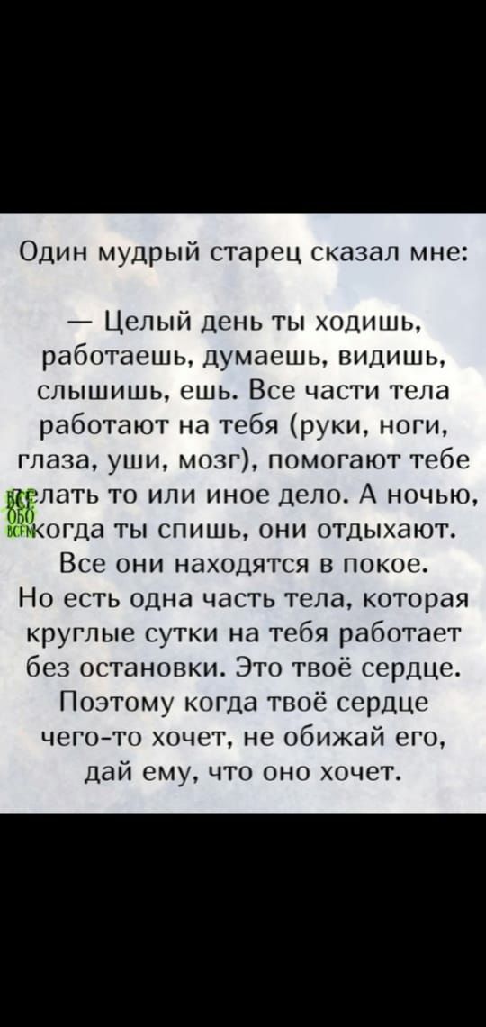 Один мудрый старец сказал мне Целый день ты ходишь работаешь думаешь видишь слышишь ешь Все части тела работают на тебя руки ноги глаза уши мозг помогают тебе тюелать то или иное дело А ночью никогда ты спишь они отдыхают Все они находятся в покое Но есть одна часть тела которая круглые сутки на тебя работает без остановки Это твоё сердце Поэтому когда твоё сердце чегото хочет не обижай его дай ем