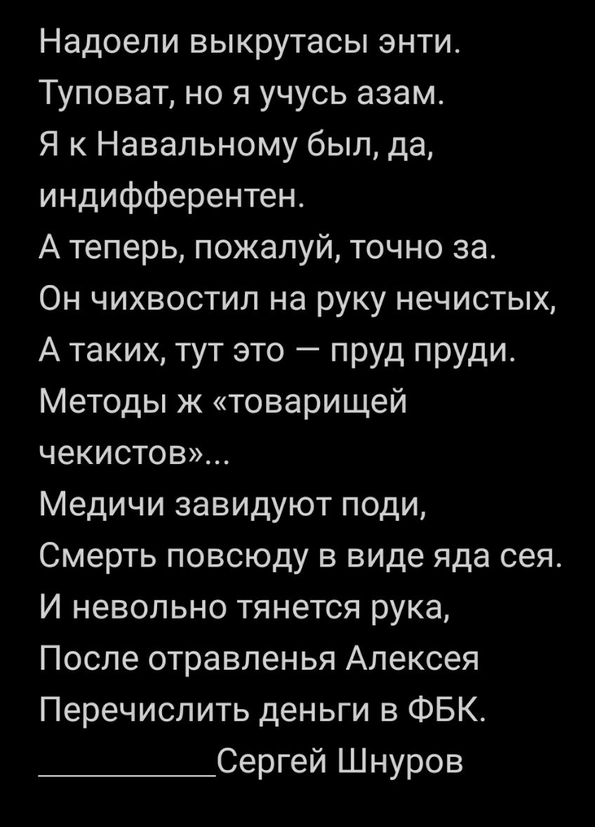 Надоели выкрутасы энти Туповат но я учусь азам Я к Навальному был да индифферентен А теперь пожалуй точно за Он чихвостил на руку нечистых А таких тут это пруд пруди Методы ж товарищей чекистов Медичи завидуют поди Смерть повсюду в виде яда сея И невольно тянется рука После отравленья Алексея Перечислить деньги в ФБК Сергей Шнуров