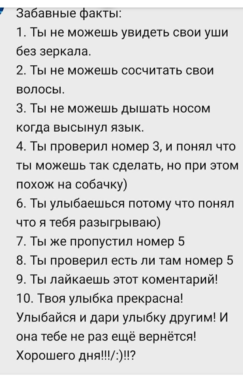 Забавные факты 1 Ты не можешь увидеть свои уши без зеркала 2 Ты не можешь сосчитать свои волосы 3 Ты не можешь дышать носом когда высынул язык 4 Ты проверил номер 3 и понял что ты можешь так сделать но при этом похож на собачку 6 Ты улыбаешься потому что понял что я тебя разыгрываю 7 Ты же пропустил номер 5 8 Ты проверил есть ли там номер 5 9 Ты лайкаешь этот коментарий 10 Твоя улыбка прекрасна Ул