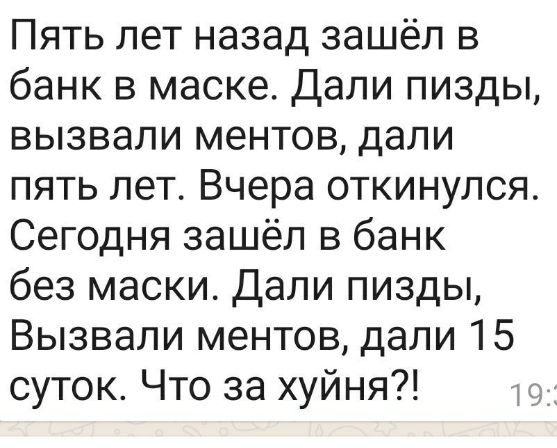 Пять лет назад зашёл в банк в маске Дали пизды вызвали ментов дали пять лет Вчера откинулся Сегодня зашёл в банк без маски Дали пизды Вызвали ментов дали 15 суток Что за хуйня
