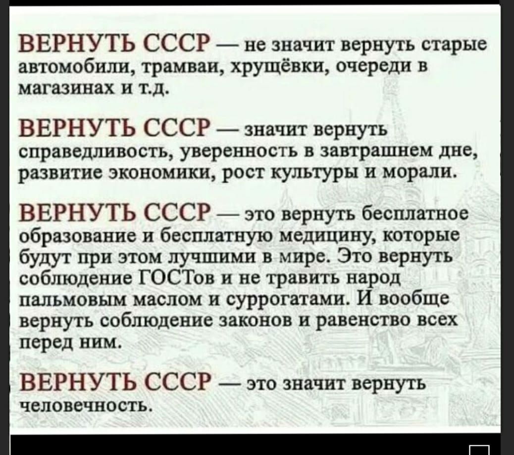 ВЕРНУТЬ СССР не значит вернуть старые автомобили трамваи хрущёвки очереди в магазинах и тд ВЕРНУТЬ СССР значит вернуть справедливость уверенность в завтрашнем дне развитие экономики рост культуры и морали ВЕРНУТЬ СССР это вернуть бесплатное образование и бесплатную медицину которые будут при этом лучшими в мире Это вернуть соблюдение ГОСТов и не травить народ пальмовым маслом и суррогатами И вообщ