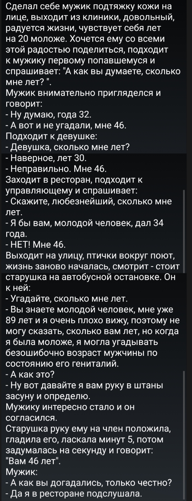 Сделал себе мужик подтяжку кожи на лице выходит из клиники довольный радуется жизни чувствует себя лет на 20 моложе Хочется ему со всеми этой радостью поделиться подходит к мужику первому попавшемуся и спрашивает А как вы думаете сколько мне лет Мужик внимательно пригляделся и говорит Ну думаю года 32 А вот и не угадали мне 46 Подходит к девушке девушка сколько мне лет Наверное лет 30 Неправильно 