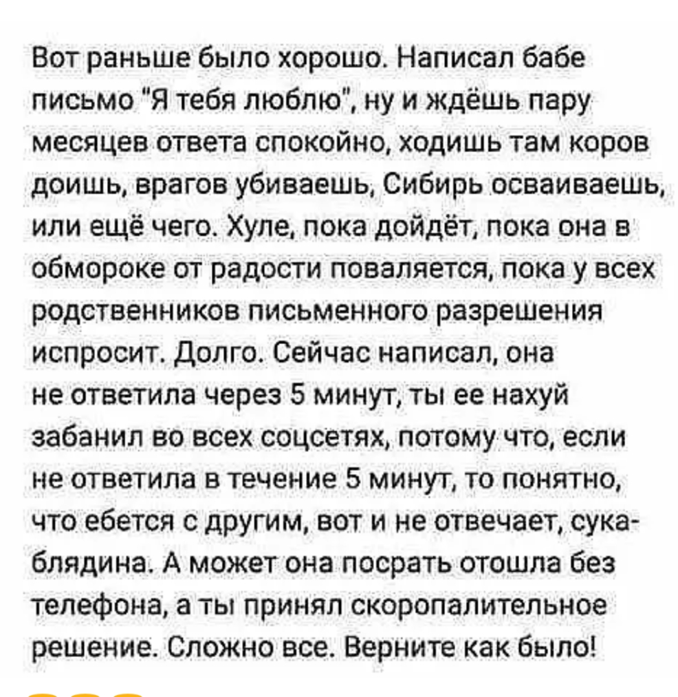 Вот раньше было хорошо Написал бабе письмо Я тебя люблю ну и ждёшь пару месяцев ответа спокойно ходишь там коров доишь врагов убиваешь Сибирь осваиваешь или ещё чего Хуле пока дойдёт пока она в обмороке от радости поваляется пока у всех родственников письменного разрешения испросит Долго Сейчас написал она не ответила через 5 минут ты ее нахуй забанил во всех соцсетях потомучто если не ответила в 